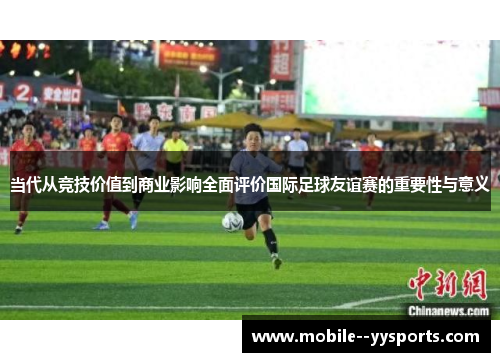 当代从竞技价值到商业影响全面评价国际足球友谊赛的重要性与意义